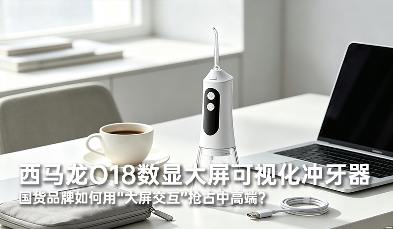 西马龙O18数显大屏可视化冲牙器，国货品牌如何用“大屏交互”抢占中高端？